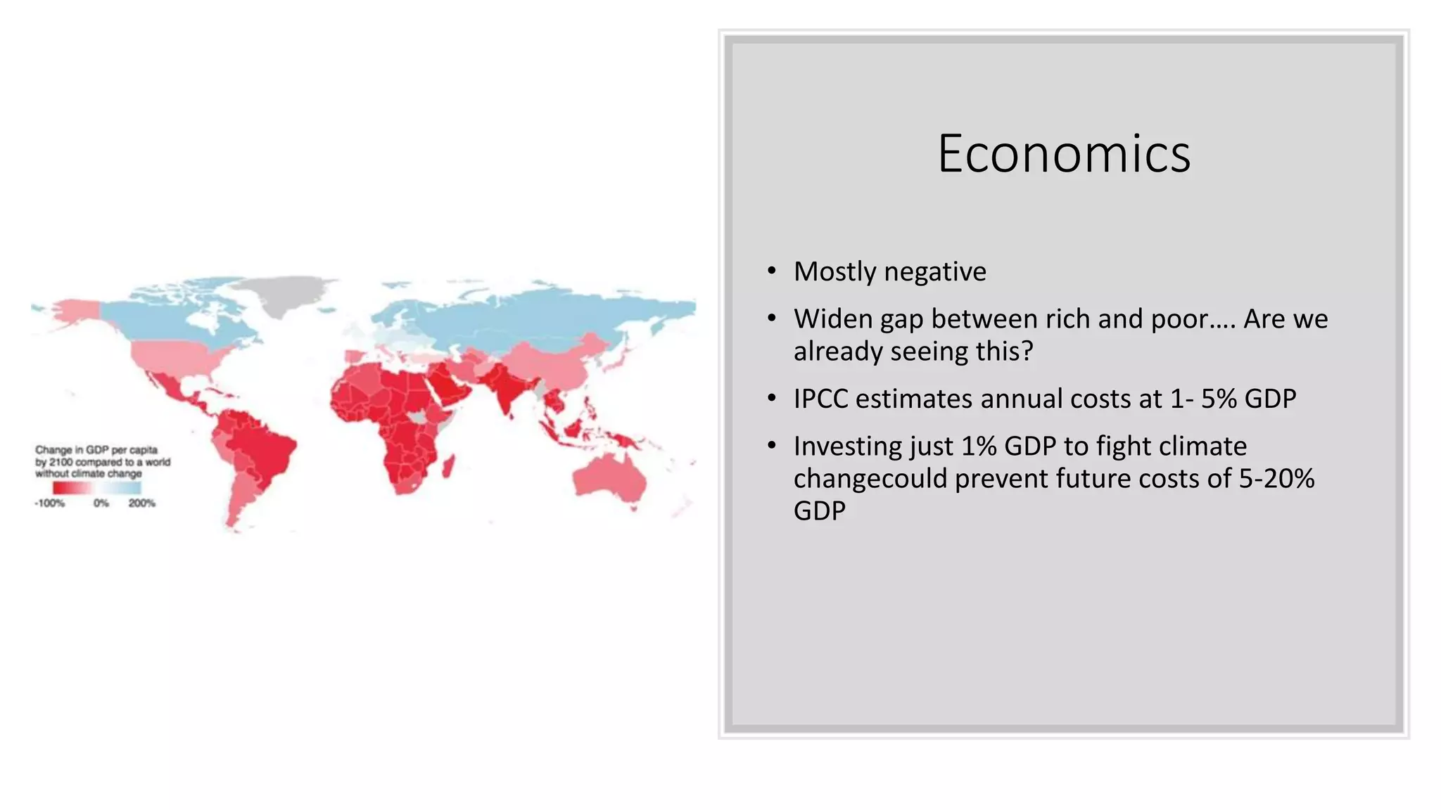 Economics
• Mostly negative
• Widen gap between rich and poor…. Are we
already seeing this?
• IPCC estimates annual costs at 1- 5% GDP
• Investing just 1% GDP to fight climate
changecould prevent future costs of 5-20%
GDP
 