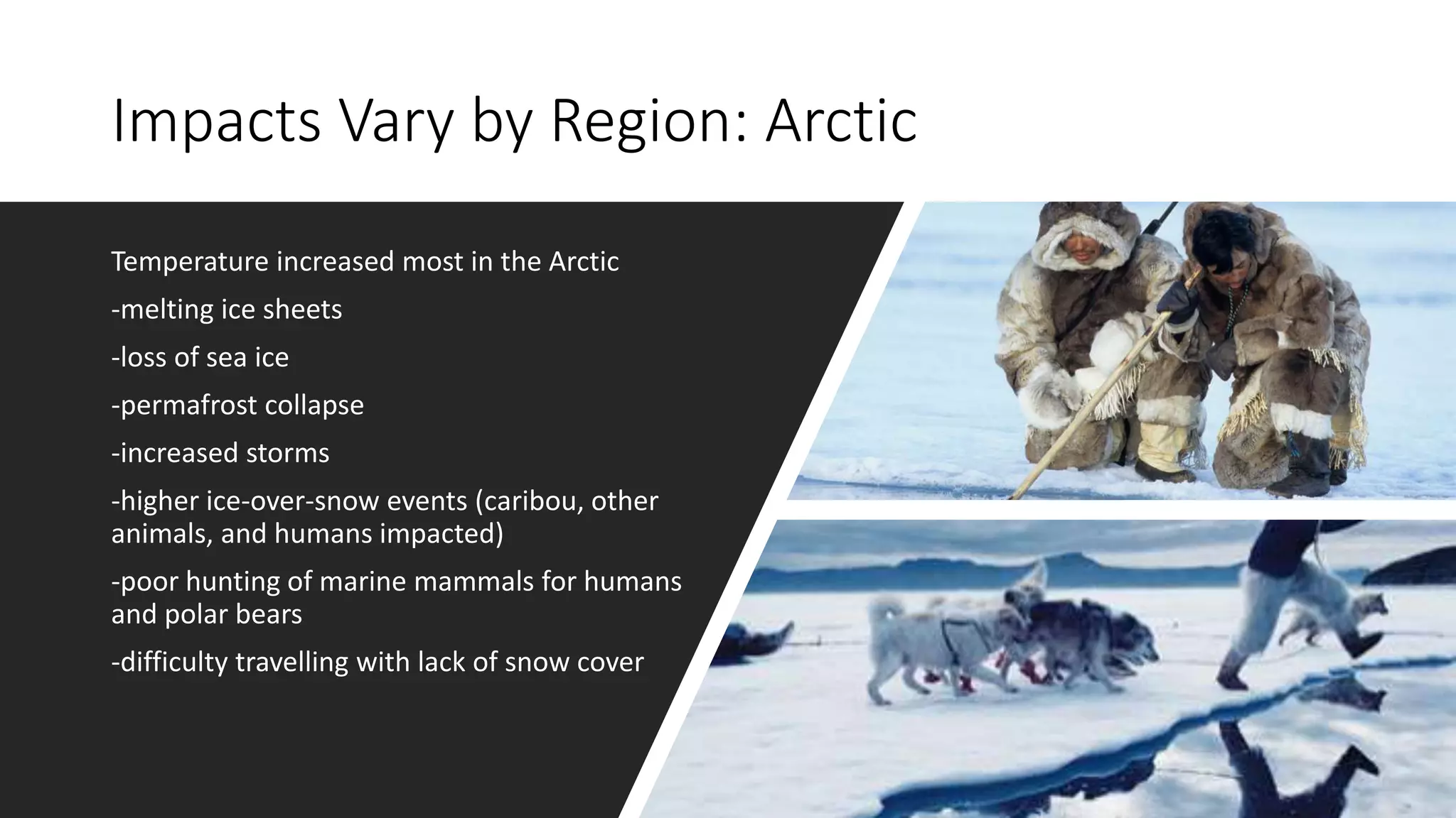 Impacts Vary by Region: Arctic
Temperature increased most in the Arctic
-melting ice sheets
-loss of sea ice
-permafrost collapse
-increased storms
-higher ice-over-snow events (caribou, other
animals, and humans impacted)
-poor hunting of marine mammals for humans
and polar bears
-difficulty travelling with lack of snow cover
 