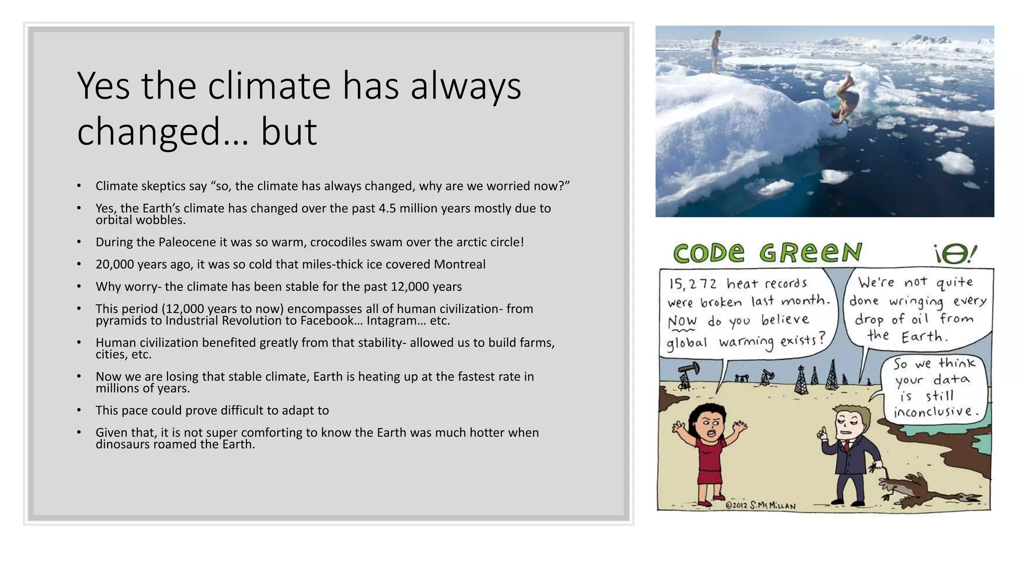 Yes the climate has always
changed… but
• Climate skeptics say “so, the climate has always changed, why are we worried now?”
• Yes, the Earth’s climate has changed over the past 4.5 million years mostly due to
orbital wobbles.
• During the Paleocene it was so warm, crocodiles swam over the arctic circle!
• 20,000 years ago, it was so cold that miles-thick ice covered Montreal
• Why worry- the climate has been stable for the past 12,000 years
• This period (12,000 years to now) encompasses all of human civilization- from
pyramids to Industrial Revolution to Facebook… Intagram… etc.
• Human civilization benefited greatly from that stability- allowed us to build farms,
cities, etc.
• Now we are losing that stable climate, Earth is heating up at the fastest rate in
millions of years.
• This pace could prove difficult to adapt to
• Given that, it is not super comforting to know the Earth was much hotter when
dinosaurs roamed the Earth.
 