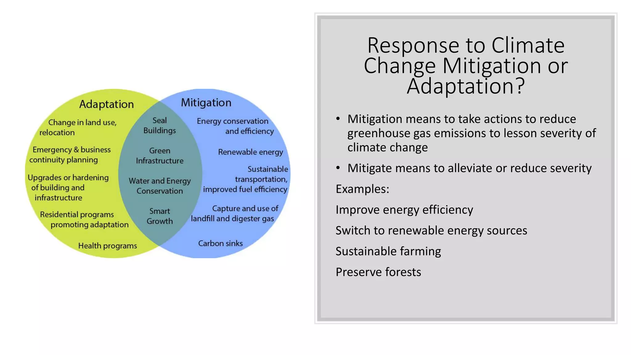 Response to Climate
Change Mitigation or
Adaptation?
• Mitigation means to take actions to reduce
greenhouse gas emissions to lesson severity of
climate change
• Mitigate means to alleviate or reduce severity
Examples:
Improve energy efficiency
Switch to renewable energy sources
Sustainable farming
Preserve forests
 