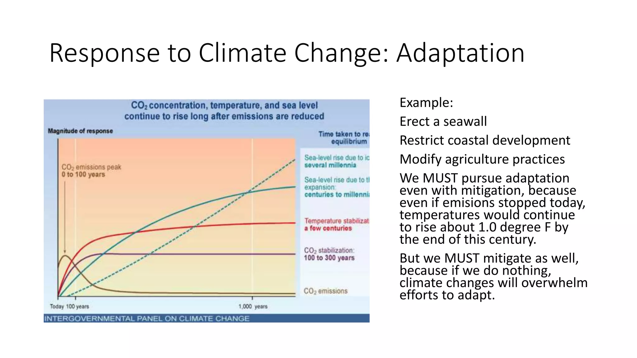 Response to Climate Change: Adaptation
Example:
Erect a seawall
Restrict coastal development
Modify agriculture practices
We MUST pursue adaptation
even with mitigation, because
even if emisions stopped today,
temperatures would continue
to rise about 1.0 degree F by
the end of this century.
But we MUST mitigate as well,
because if we do nothing,
climate changes will overwhelm
efforts to adapt.
 