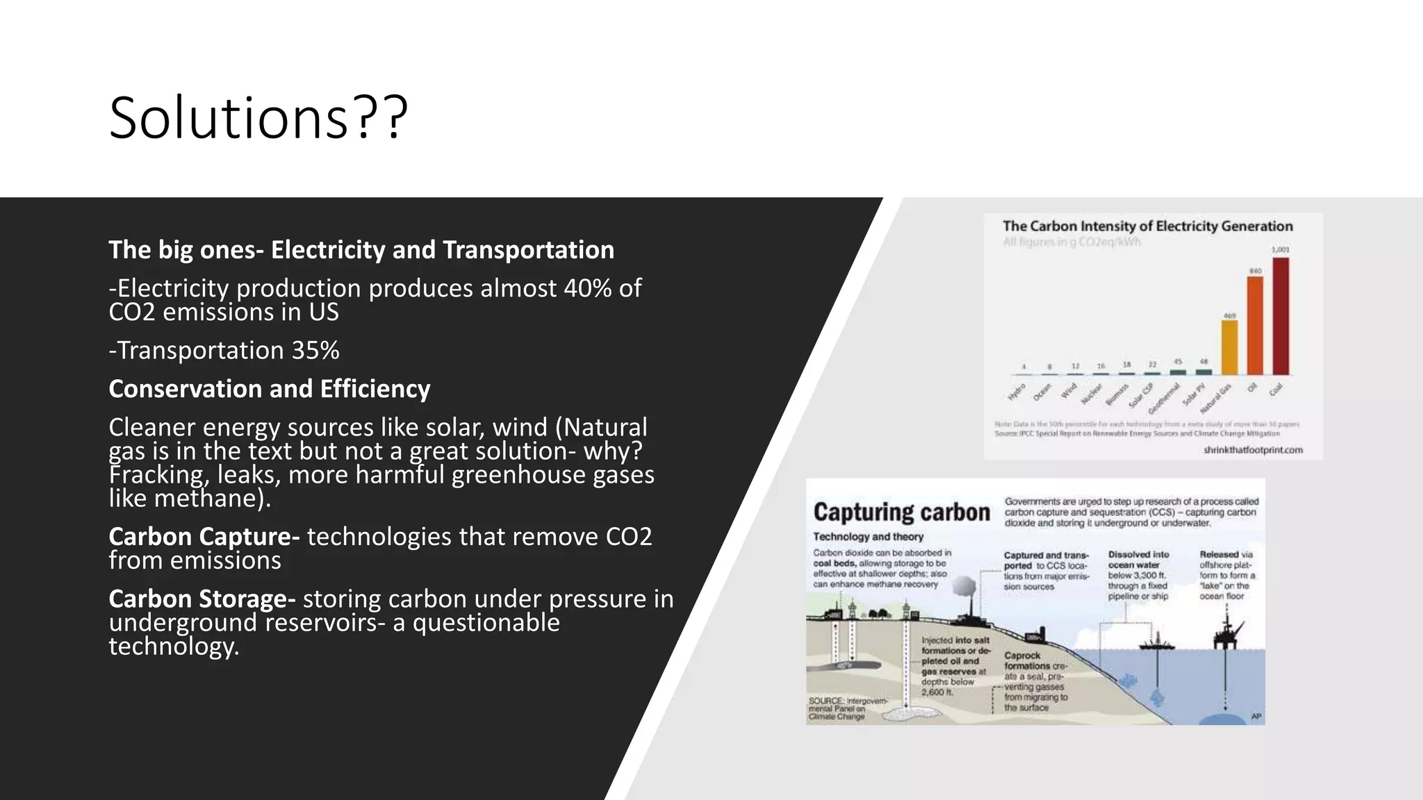 Solutions??
The big ones- Electricity and Transportation
-Electricity production produces almost 40% of
CO2 emissions in US
-Transportation 35%
Conservation and Efficiency
Cleaner energy sources like solar, wind (Natural
gas is in the text but not a great solution- why?
Fracking, leaks, more harmful greenhouse gases
like methane).
Carbon Capture- technologies that remove CO2
from emissions
Carbon Storage- storing carbon under pressure in
underground reservoirs- a questionable
technology.
 
