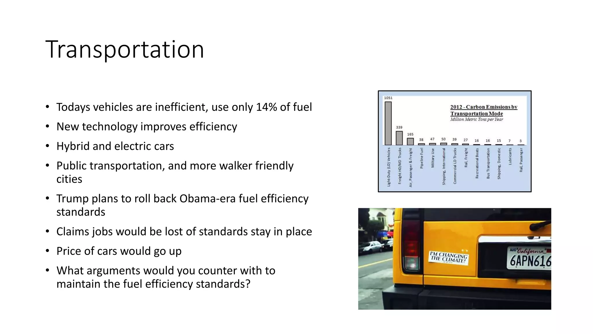 Transportation
• Todays vehicles are inefficient, use only 14% of fuel
• New technology improves efficiency
• Hybrid and electric cars
• Public transportation, and more walker friendly
cities
• Trump plans to roll back Obama-era fuel efficiency
standards
• Claims jobs would be lost of standards stay in place
• Price of cars would go up
• What arguments would you counter with to
maintain the fuel efficiency standards?
 
