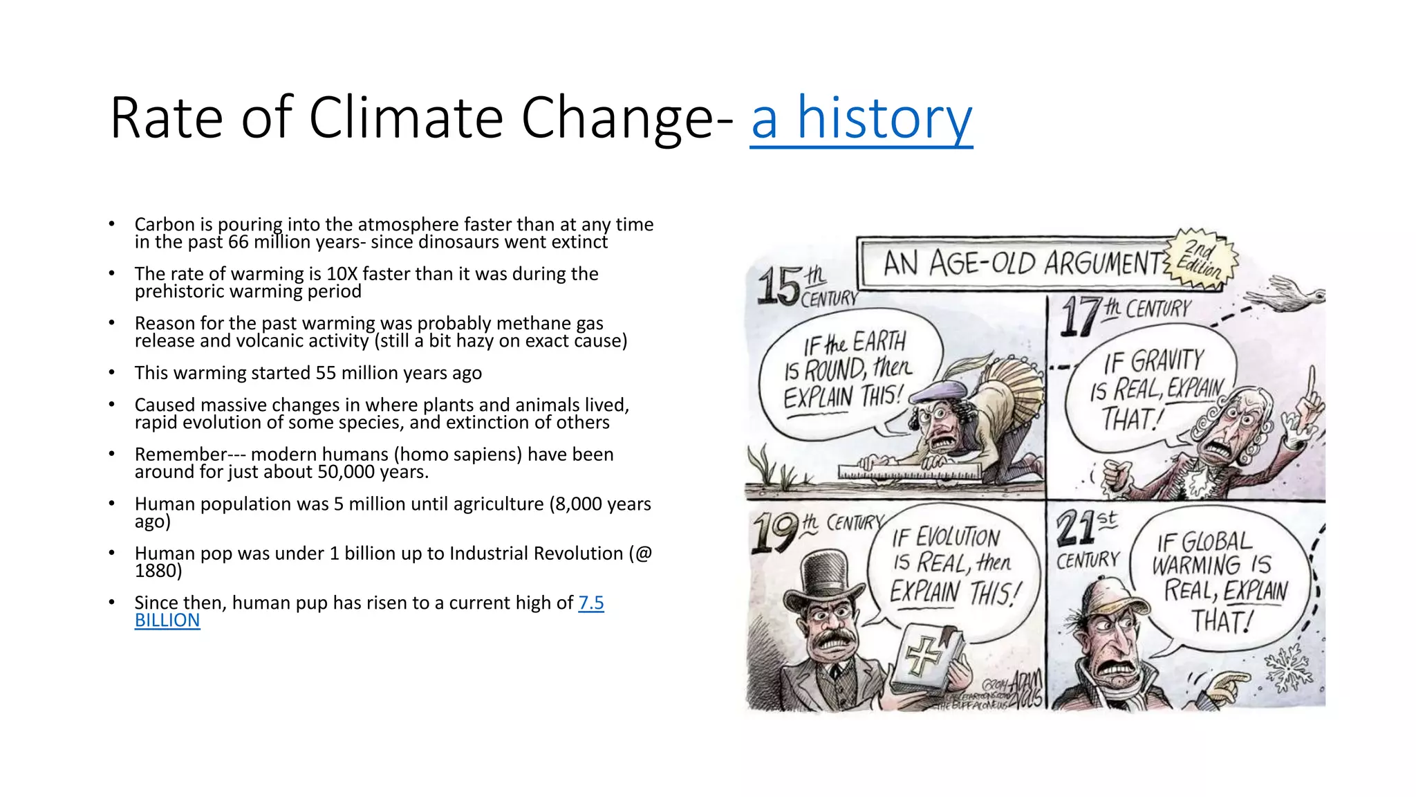 Rate of Climate Change- a history
• Carbon is pouring into the atmosphere faster than at any time
in the past 66 million years- since dinosaurs went extinct
• The rate of warming is 10X faster than it was during the
prehistoric warming period
• Reason for the past warming was probably methane gas
release and volcanic activity (still a bit hazy on exact cause)
• This warming started 55 million years ago
• Caused massive changes in where plants and animals lived,
rapid evolution of some species, and extinction of others
• Remember--- modern humans (homo sapiens) have been
around for just about 50,000 years.
• Human population was 5 million until agriculture (8,000 years
ago)
• Human pop was under 1 billion up to Industrial Revolution (@
1880)
• Since then, human pup has risen to a current high of 7.5
BILLION
 