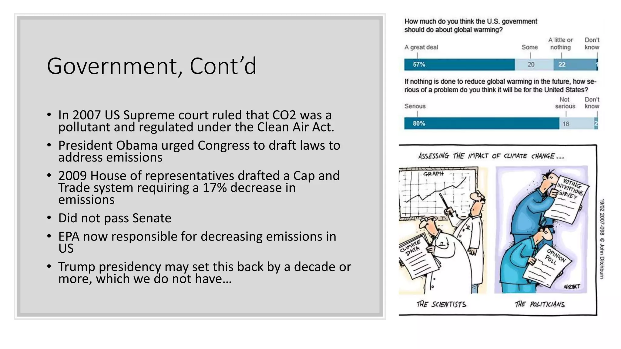 Government, Cont’d
• In 2007 US Supreme court ruled that CO2 was a
pollutant and regulated under the Clean Air Act.
• President Obama urged Congress to draft laws to
address emissions
• 2009 House of representatives drafted a Cap and
Trade system requiring a 17% decrease in
emissions
• Did not pass Senate
• EPA now responsible for decreasing emissions in
US
• Trump presidency may set this back by a decade or
more, which we do not have…
 