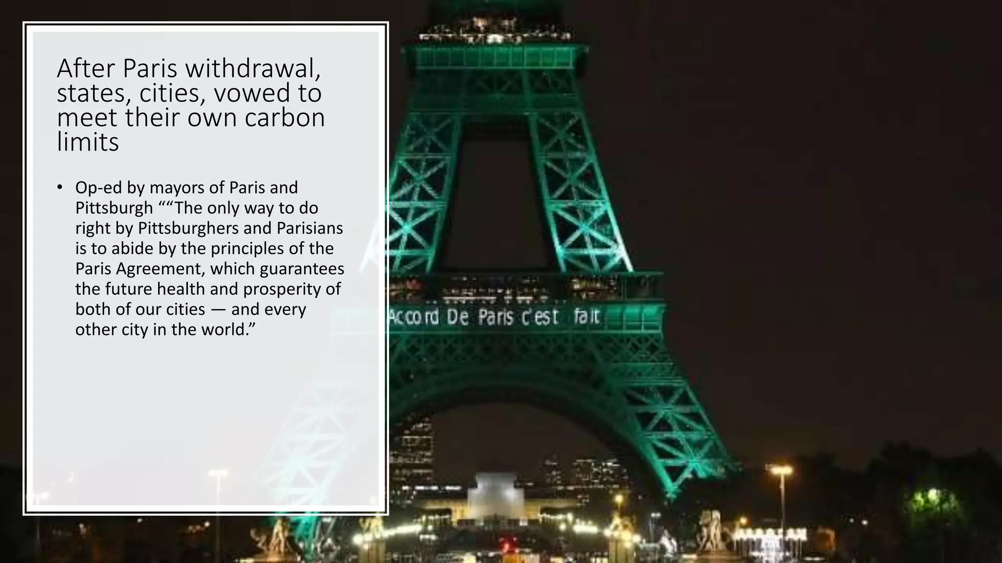 After Paris withdrawal,
states, cities, vowed to
meet their own carbon
limits
• Op-ed by mayors of Paris and
Pittsburgh ““The only way to do
right by Pittsburghers and Parisians
is to abide by the principles of the
Paris Agreement, which guarantees
the future health and prosperity of
both of our cities — and every
other city in the world.”
 