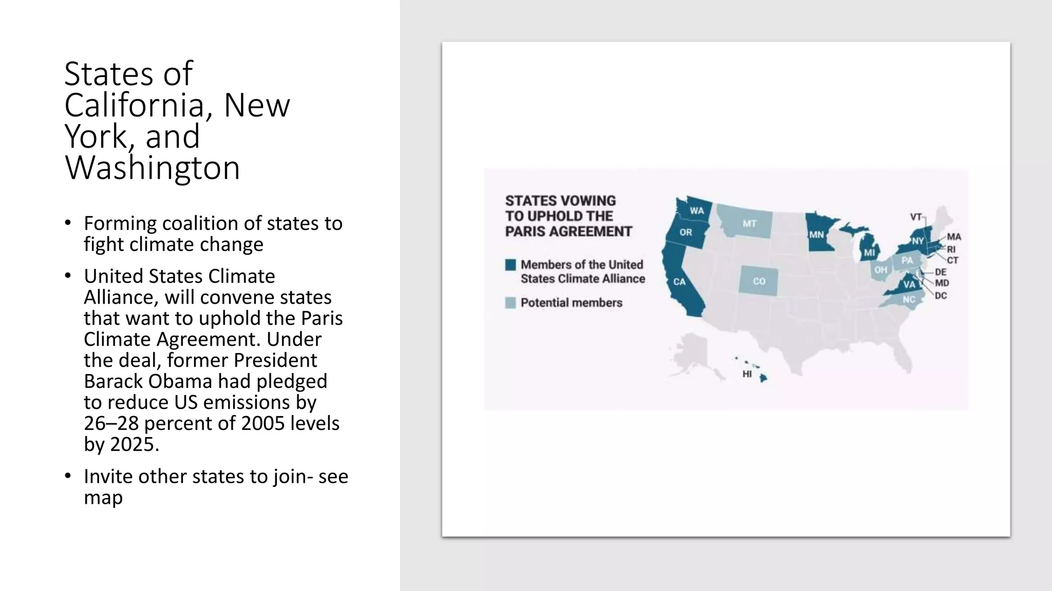 States of
California, New
York, and
Washington
• Forming coalition of states to
fight climate change
• United States Climate
Alliance, will convene states
that want to uphold the Paris
Climate Agreement. Under
the deal, former President
Barack Obama had pledged
to reduce US emissions by
26–28 percent of 2005 levels
by 2025.
• Invite other states to join- see
map
 