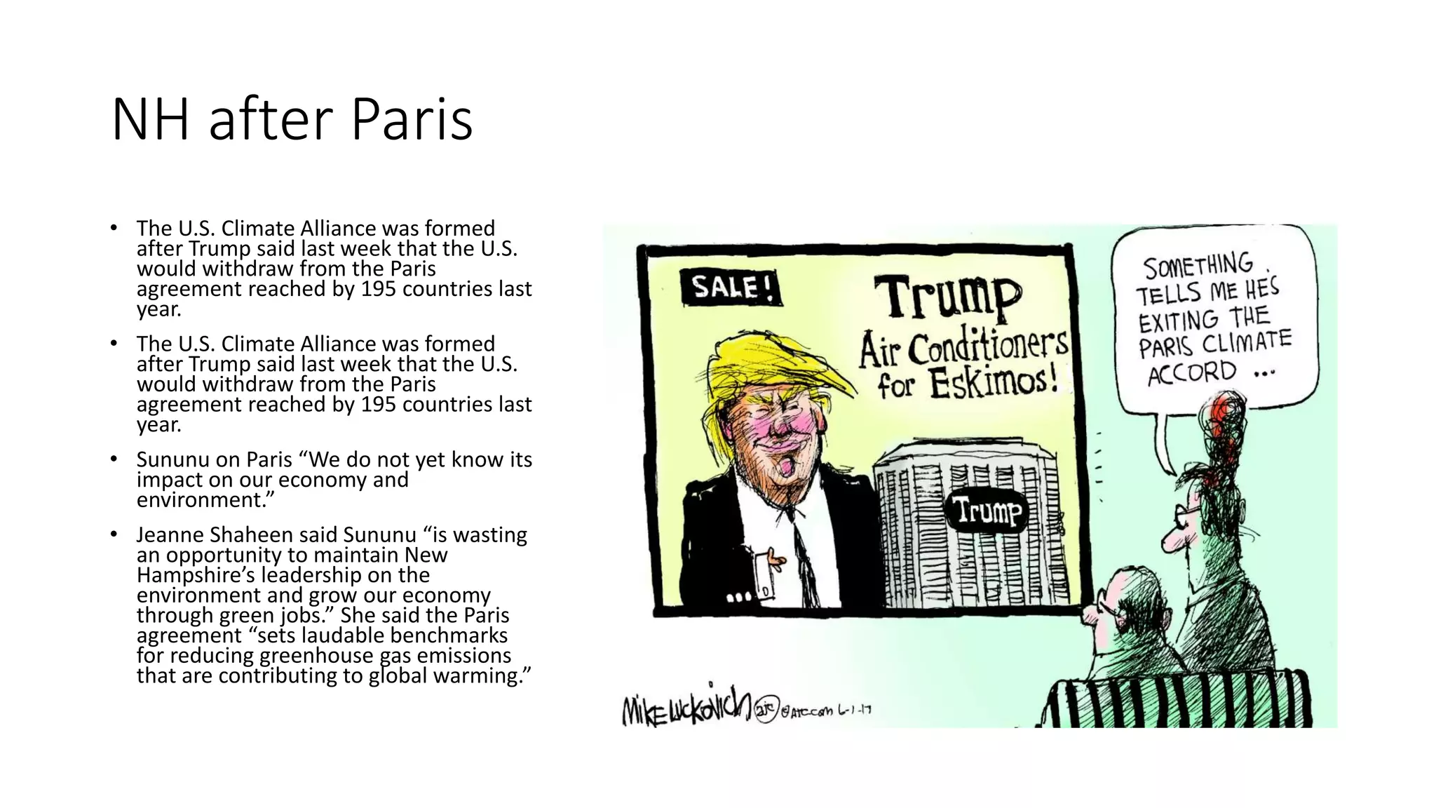NH after Paris
• The U.S. Climate Alliance was formed
after Trump said last week that the U.S.
would withdraw from the Paris
agreement reached by 195 countries last
year.
• The U.S. Climate Alliance was formed
after Trump said last week that the U.S.
would withdraw from the Paris
agreement reached by 195 countries last
year.
• Sununu on Paris “We do not yet know its
impact on our economy and
environment.”
• Jeanne Shaheen said Sununu “is wasting
an opportunity to maintain New
Hampshire’s leadership on the
environment and grow our economy
through green jobs.” She said the Paris
agreement “sets laudable benchmarks
for reducing greenhouse gas emissions
that are contributing to global warming.”
 