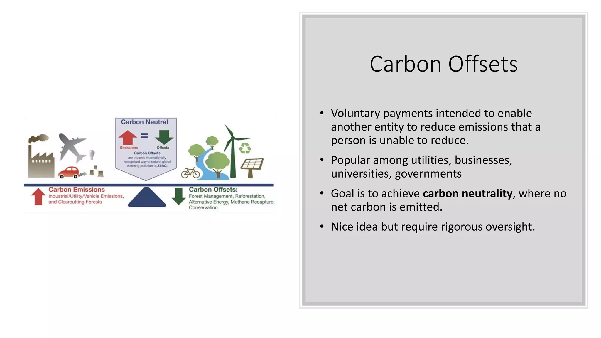 Carbon Offsets
• Voluntary payments intended to enable
another entity to reduce emissions that a
person is unable to reduce.
• Popular among utilities, businesses,
universities, governments
• Goal is to achieve carbon neutrality, where no
net carbon is emitted.
• Nice idea but require rigorous oversight.
 