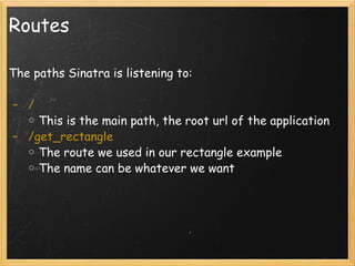 Routes The paths Sinatra is listening to:     /  This is the main path, the root url of the application   /get_rectangle The route we used in our rectangle example The name can be whatever we want    