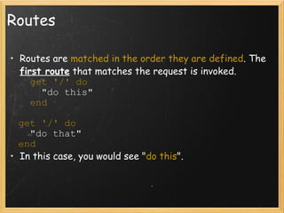 Routes Routes are  matched in the order they are defined . The  first route  that matches the request is invoked.          get '/' do        "do this"         end     get '/' do     "do that"   end  In this case, you would see " do this ". 