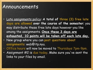 Announcements Late assignments policy :  A total of  three (3) free late days are allowed  over the course of the semester ; you may distribute these free late days however you like among the assignments.  Once these 3 days are exhausted, 10 points will be taken off each late day. New group where you can  post questions about assignments : web@itp.nyu.  Office hours  will now be moved to  Thursdays 7pm-9pm. Assignment #2 is  due today . Make sure you've sent the links to your files by email.    