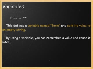 Variables      form = ""        This defines a  variable named "form"  and  sets its value to an empty string .      By using a variable, you can remember a value and reuse it later. 