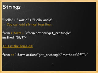 Strings "Hello" + " world" = "Hello world" You can add strings together.    form  = form +  '<form action="get_rectangle" method="GET">'  This is the same as:   form  +=  '<form action="get_rectangle" method="GET">'  