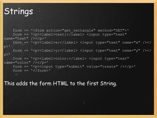Strings      form += '<form action="get_rectangle" method="GET">'      form += '<p><label>text:</label> <input type="text" name="text" /></p>'     form += '<p><label>x:</label> <input type="text" name="x" /></p>'     form += '<p><label>y:</label> <input type="text" name="y" /></p>'     form += '<p><label>color:</label> <input type="text" name="color" /></p>'      form += '<p><input type="submit" value="create" /></p>'     form += '</form>'  This adds the form HTML to the first String. 
