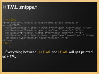 HTML snippet <<-HTML <form action="/~irs221/sinatra/example1/get_rectangle" method="GET">    <p><label>text:</label> <input type="text" name="text" /></p>    <p><label>x:</label> <input type="text" name="x" /></p>    <p><label>y:</label> <input type="text" name="y" /></p>    <p><label>color:</label> <input type="text" name="color" /></p>    <p><input type="submit" value="create" /></p> </form> HTML     Everything between  <<-HTML  and  HTML  will get printed as HTML 