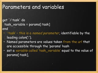 Parameters and variables get '/:task' do   task_variable = params[:task] end ‘ :task’ – this is a  named parameter , identifiable by the leading colon(‘:’). Named parameters are values taken  from the url  that are accessible through the ‘params’ hash set a   variable  called ‘task_variable’  equal to the value of params[:task],  