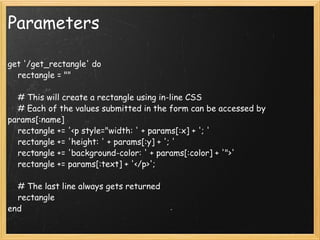 Parameters get '/get_rectangle' do     rectangle = ""     # This will create a rectangle using in-line CSS     # Each of the values submitted in the form can be accessed by params[:name]     rectangle += '<p style="width: ' + params[:x] + '; '     rectangle += 'height: ' + params[:y] + '; '     rectangle += 'background-color: ' + params[:color] + '">'     rectangle += params[:text] + '</p>';     # The last line always gets returned     rectangle end 