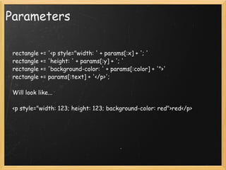 Parameters      rectangle += '<p style="width: ' + params[:x] + '; '     rectangle += 'height: ' + params[:y] + '; '     rectangle += 'background-color: ' + params[:color] + '">'     rectangle += params[:text] + '</p>';     Will look like...           <p style="width: 123; height: 123; background-color: red">red</p> 
