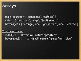 Arrays      main_courses = [ 'pancakes', 'waffles' ]      sides = [ 'potatoes', 'eggs', 'fruit salad' ]      beverages = [ 'orange juice', 'grapefruit juice', 'coffee'] To access these:      sides[0]       # this will return "potatoes"      beverages[1]       #this will return "grapefruit juice" 