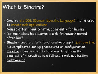 What is Sinatra? Sinatra  is a DSL (Domain Specific Language)  that is used to  create web applications Named after Frank Sinatra, apparently for having "so much class he deserves a web-framework named after him". Simple  - create a fully functional web app in  just one file . No complicated set up procedures or configuration. Flexible  - can be used to build anything from the smallest of microsites to a full-scale web application. Lightweight 