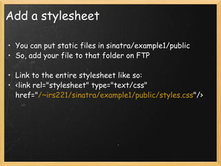 Add a stylesheet You can put static files in sinatra/example1/public So, add your file to that folder on FTP   Link to the entire stylesheet like so: <link rel="stylesheet" type="text/css" href=" /~irs221/sinatra/example1/public/styles.css "/> 