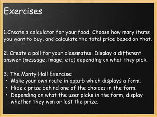 Exercises 1.Create a calculator for your food. Choose how many items you want to buy, and calculate the total price based on that. 2. Create a poll for your classmates. Display a different answer (message, image, etc) depending on what they pick. 3. The Monty Hall Exercise: Make your own route in app.rb which displays a form.  Hide a prize behind one of the choices in the form. Depending on what the user picks in the form, display whether they won or lost the prize. 