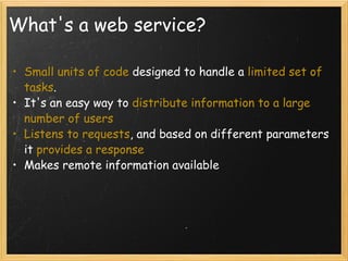 What's a web service? Small units of code  designed to handle a  limited set of tasks .   It's an easy way to  distribute information to a large number of users Listens to requests , and based on different parameters it  provides a response  Makes remote information available  