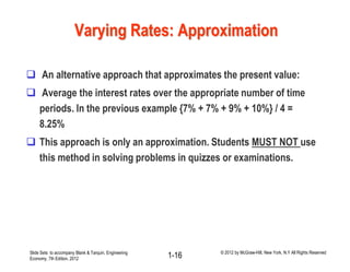 Varying Rates: Approximation
 An alternative approach that approximates the present value:
 Average the interest rates over the appropriate number of time
periods. In the previous example {7% + 7% + 9% + 10%} / 4 =
8.25%
 This approach is only an approximation. Students MUST NOT use
this method in solving problems in quizzes or examinations.
Slide Sets to accompany Blank & Tarquin, Engineering
Economy, 7th Edition, 2012 1-16 © 2012 by McGraw-Hill, New York, N.Y All Rights Reserved
 