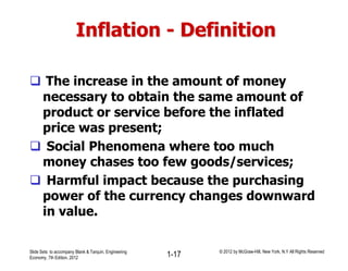 Inflation - Definition
 The increase in the amount of money
necessary to obtain the same amount of
product or service before the inflated
price was present;
 Social Phenomena where too much
money chases too few goods/services;
 Harmful impact because the purchasing
power of the currency changes downward
in value.
Slide Sets to accompany Blank & Tarquin, Engineering
Economy, 7th Edition, 2012 1-17 © 2012 by McGraw-Hill, New York, N.Y All Rights Reserved
 