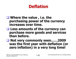 Deflation
 Where the value , i.e. the
purchasing power of the currency
increases over time.
 Less amounts of the currency can
purchase more goods and services
than before.
 Not very commonly seen……2009
was the first year with deflation (or
zero inflation) in a very long time!
Slide Sets to accompany Blank & Tarquin, Engineering
Economy, 7th Edition, 2012 1-18 © 2012 by McGraw-Hill, New York, N.Y All Rights Reserved
 