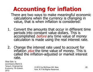 Accounting for inflation
There are two ways to make meaningful economic
calculations when the currency is changing in
value, that is when inflation is considered:
1. Convert the amounts that occur in different time
periods into constant value dollars. This is
accomplished before any time value of money
calculation is made using the real interest rate.
2. Change the interest rate used to account for
inflation plus the time value of money. This is
called the inflation-adjusted or market interest
rate.
Slide Sets to
accompany Blank &
Tarquin, Engineering
Economy, 7th Edition,
2012
28© 2012 by McGraw-Hill, New
York, N.Y All Rights Reserved
 