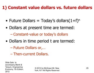 • Future Dollars = Today’s dollars(1+f)n
• Dollars at present time are termed:
– Constant-value or today’s dollars
• Dollars in time period t are termed:
– Future Dollars or,…
– Then-current Dollars.
1) Constant value dollars vs. future dollars
Slide Sets to
accompany Blank &
Tarquin, Engineering
Economy, 7th Edition,
2012
29© 2012 by McGraw-Hill, New
York, N.Y All Rights Reserved
 