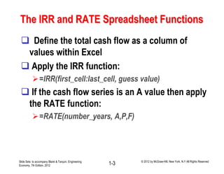 The IRR and RATE Spreadsheet Functions
 Define the total cash flow as a column of
values within Excel
 Apply the IRR function:
=IRR(first_cell:last_cell, guess value)
 If the cash flow series is an A value then apply
the RATE function:
=RATE(number_years, A,P,F)
Slide Sets to accompany Blank & Tarquin, Engineering
Economy, 7th Edition, 2012 1-3 © 2012 by McGraw-Hill, New York, N.Y All Rights Reserved
 