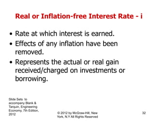Real or Inflation-free Interest Rate - i
• Rate at which interest is earned.
• Effects of any inflation have been
removed.
• Represents the actual or real gain
received/charged on investments or
borrowing.
Slide Sets to
accompany Blank &
Tarquin, Engineering
Economy, 7th Edition,
2012 32© 2012 by McGraw-Hill, New
York, N.Y All Rights Reserved
 
