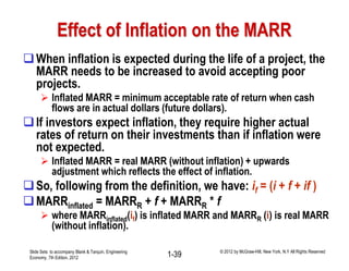 Effect of Inflation on the MARR
When inflation is expected during the life of a project, the
MARR needs to be increased to avoid accepting poor
projects.
 Inflated MARR = minimum acceptable rate of return when cash
flows are in actual dollars (future dollars).
If investors expect inflation, they require higher actual
rates of return on their investments than if inflation were
not expected.
 Inflated MARR = real MARR (without inflation) + upwards
adjustment which reflects the effect of inflation.
So, following from the definition, we have: if = (i + f + if )
MARRinflated = MARRR + f + MARRR * f
 where MARRinflated(if) is inflated MARR and MARRR (i) is real MARR
(without inflation).
Slide Sets to accompany Blank & Tarquin, Engineering
Economy, 7th Edition, 2012 1-39 © 2012 by McGraw-Hill, New York, N.Y All Rights Reserved
 