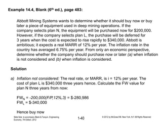 Abbott Mining Systems wants to determine whether it should buy now or buy
later a piece of equipment used in deep mining operations. If the
company selects plan N, the equipment will be purchased now for $200,000.
However, if the company selects plan L, the purchase will be deferred for
3 years when the cost is expected to rise rapidly to $340,000. Abbott is
ambitious; it expects a real MARR of 12% per year. The inflation rate in the
country has averaged 6.75% per year. From only an economic perspective,
determine whether the company should purchase now or later (a) when inflation
is not considered and (b) when inflation is considered.
Solution
a) Inflation not considered: The real rate, or MARR, is i = 12% per year. The
cost of plan L is $340,000 three years hence. Calculate the FW value for
plan N three years from now:
FWN = -200,000(F/P,12%,3) = $-280,986
FWL = $-340,000
Hence buy now
Example 14.4, Blank (6th ed.), page 483:
Slide Sets to accompany Blank & Tarquin, Engineering
Economy, 7th Edition, 2012 1-40 © 2012 by McGraw-Hill, New York, N.Y All Rights Reserved
 