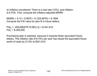 b) Inflation considered: There is a real rate (12%), and inflation
is 6.75%. First, compute the inflation-adjusted MARR :
MARRf = 0.12 + 0.0675 + 0.12(0.0675) = 0.1956
Compute the FW value for plan N in future dollars.
FWN = -200,000(F/P,19.56%,3) = $-341,812
FWL = $-340,000
Purchasing later is selected, because it requires fewer equivalent future
dollars. The inflation rate of 6.75% per year has raised the equivalent future
worth of costs by 21.6% to $341,812.
Slide Sets to accompany Blank & Tarquin, Engineering
Economy, 7th Edition, 2012 1-41 © 2012 by McGraw-Hill, New York, N.Y All Rights Reserved
 