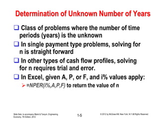Determination of Unknown Number of Years
 Class of problems where the number of time
periods (years) is the unknown
 In single payment type problems, solving for
n is straight forward
 In other types of cash flow profiles, solving
for n requires trial and error.
 In Excel, given A, P, or F, and i% values apply:
=NPER(i%,A,P,F) to return the value of n
Slide Sets to accompany Blank & Tarquin, Engineering
Economy, 7th Edition, 2012 1-5 © 2012 by McGraw-Hill, New York, N.Y All Rights Reserved
 