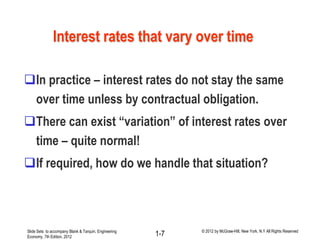 In practice – interest rates do not stay the same
over time unless by contractual obligation.
There can exist “variation” of interest rates over
time – quite normal!
If required, how do we handle that situation?
Interest rates that vary over time
Slide Sets to accompany Blank & Tarquin, Engineering
Economy, 7th Edition, 2012 1-7 © 2012 by McGraw-Hill, New York, N.Y All Rights Reserved
 