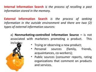 Internal Information Search is the process of recalling a past
information stored in the memory.
External Information Search is the process of seeking
information in the outside environment and there are two (2)
types of external information sources:
a) Nonmarketing-controlled Information Source – is not
associated with marketers promoting a product. This
includes:
• Trying or observing a new product;
• Personal sources (family, friends,
acquaintances, co-workers);
• Public sources (consumer reports, rating
organizations that comment on products
and services.

 