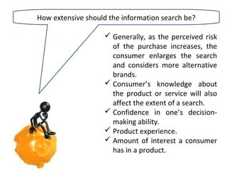 How extensive should the information search be?
 Generally, as the perceived risk
of the purchase increases, the
consumer enlarges the search
and considers more alternative
brands.
 Consumer’s knowledge about
the product or service will also
affect the extent of a search.
 Confidence in one’s decisionmaking ability.
 Product experience.
 Amount of interest a consumer
has in a product.

 