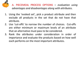 A. PIECEMEAL PROCESS OPTIONS – evaluation using
advantages and disadvantages along with attributes.
1. Using the ‘evoked set’, pick a product attribute and then
exclude all products in the set that do not have that
attribute.
2. Use ‘cut-offs’ to narrow the number of choices. Cut-offs
are either minimum or maximum levels of an attribute
that an alternative must pass to be considered.
3. Rank the attributes under consideration in order of
importance and evaluate the products based on how well
each performs on the most important attributes.

 