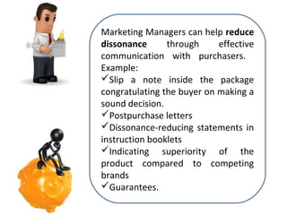 Marketing Managers can help reduce
dissonance
through
effective
communication with purchasers.
Example:
Slip a note inside the package
congratulating the buyer on making a
sound decision.
Postpurchase letters
Dissonance-reducing statements in
instruction booklets
Indicating superiority of the
product compared to competing
brands
Guarantees.

 