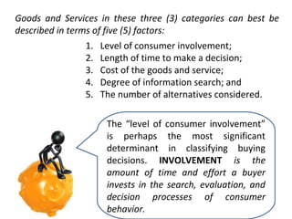 Goods and Services in these three (3) categories can best be
described in terms of five (5) factors:
1.
2.
3.
4.
5.

Level of consumer involvement;
Length of time to make a decision;
Cost of the goods and service;
Degree of information search; and
The number of alternatives considered.
The “level of consumer involvement”
is perhaps the most significant
determinant in classifying buying
decisions. INVOLVEMENT is the
amount of time and effort a buyer
invests in the search, evaluation, and
decision processes of consumer
behavior.

 