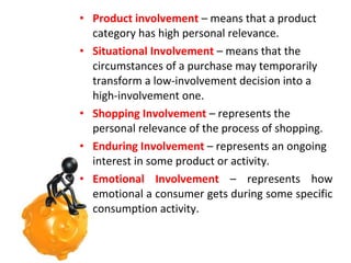 • Product involvement – means that a product
category has high personal relevance.
• Situational Involvement – means that the
circumstances of a purchase may temporarily
transform a low-involvement decision into a
high-involvement one.
• Shopping Involvement – represents the
personal relevance of the process of shopping.
• Enduring Involvement – represents an ongoing
interest in some product or activity.
• Emotional Involvement – represents how
emotional a consumer gets during some specific
consumption activity.

 