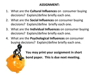 ASSIGNMENT:
1. What are the Cultural Influences on consumer buying
decisions? Explain/define briefly each one.
2. What are the Social Influences on consumer buying
decisions? Explain/define briefly each one.
3. What are the Individual Influences on consumer buying
decisions? Explain/define briefly each one.
4. What are the Psychological Influences on consumer
buying decisions? Explain/define briefly each one.
You may print your assignment in short
bond paper. This is due next meeting.

 