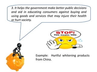 3. It helps the government make better public decisions
and aid in educating consumers against buying and
using goods and services that may injure their health
or hurt society.

Example: Hurtful whitening products
from China.

 
