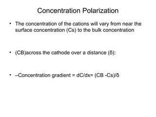 Concentration Polarization
• The concentration of the cations will vary from near the
surface concentration (Cs) to the bulk concentration
• (CB)across the cathode over a distance (δ):
• –Concentration gradient = dC/dx= (CB -Cs)/δ
 