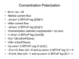 Concentration Polarization
• M+n+ ne-→M
• •Before current flow:
• –ei=eo+ 2.3RT/nF log ([CB]/1)
• •After current flow:
• –ef=eo+ 2.3RT/nF log ([Cs]/1)
• •Concentration cathodic overpotential = ηc,conc
• •= ef-ei= 2.3RT/nF*log (Cs/CB)
• •Cs= CB-icδ/(nFDions)
• •CB= iLδ/(nFDions)
• •ηc,conc= 2.3RT/nF Log {1-(ic/il) }
• –If ic<<il, then ic/il→0 and ηc,conc= 2.3RT/nF log (1) = 0
• –If ic≈il, then ic/il→1 and ηc,conc= 2.3RT/nF log (0) = -∞
 